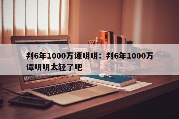 判6年1000万谭明明:判6年1000万谭明明太轻了吧