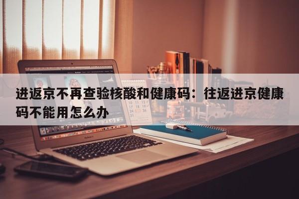 进返京不再查验核酸和健康码:往返进京健康码不能用怎么办
