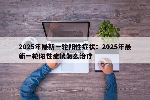 2025年最新一轮阳性症状:2025年最新一轮阳性症状怎么治疗