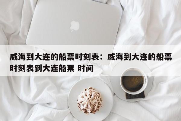 威海到大连的船票时刻表:威海到大连的船票时刻表到大连船票 时间