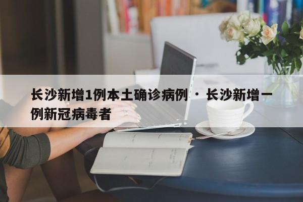 长沙新增1例本土确诊病例 · 长沙新增一例新冠病毒者
