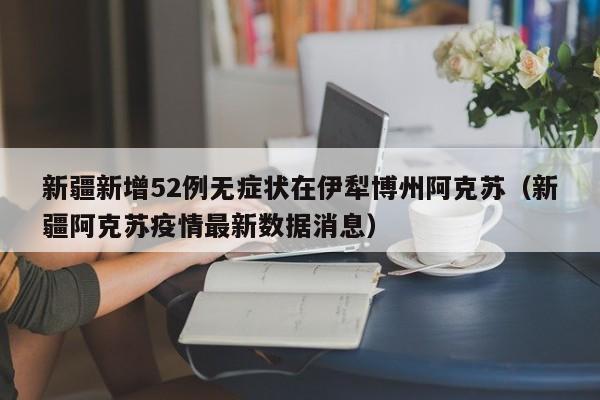 新疆新增52例无症状在伊犁博州阿克苏(新疆阿克苏疫情最新数据消息)