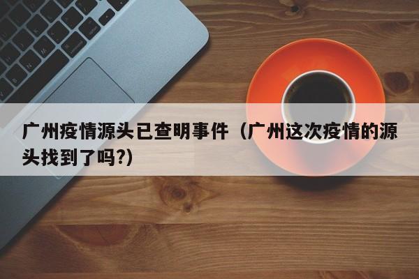广州疫情源头已查明事件(广州这次疫情的源头找到了吗?)
