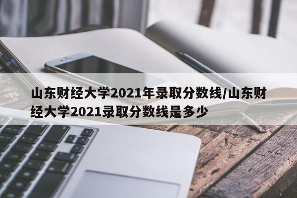 山东财经大学2021年录取分数线/山东财经大学2021录取分数线是多少