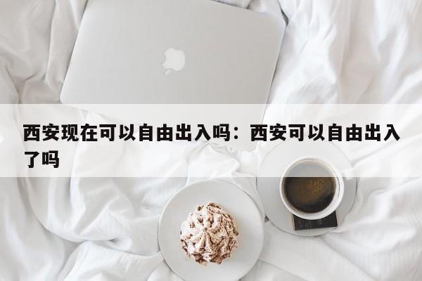 西安现在可以自由出入吗:西安可以自由出入了吗