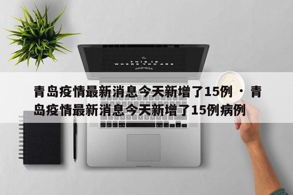 青岛疫情最新消息今天新增了15例 · 青岛疫情最新消息今天新增了15例病例