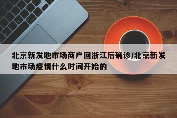 北京新发地市场商户回浙江后确诊/北京新发地市场疫情什么时间开始的