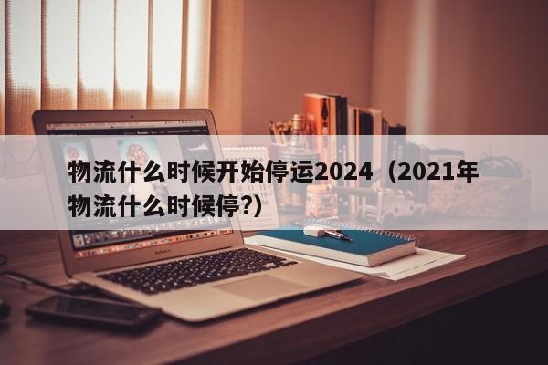 物流什么时候开始停运2024(2021年物流什么时候停?)