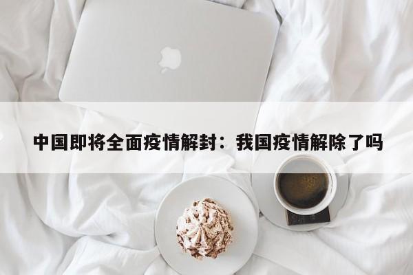 中国即将全面疫情解封:我国疫情解除了吗