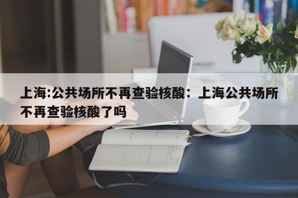 上海:公共场所不再查验核酸:上海公共场所不再查验核酸了吗