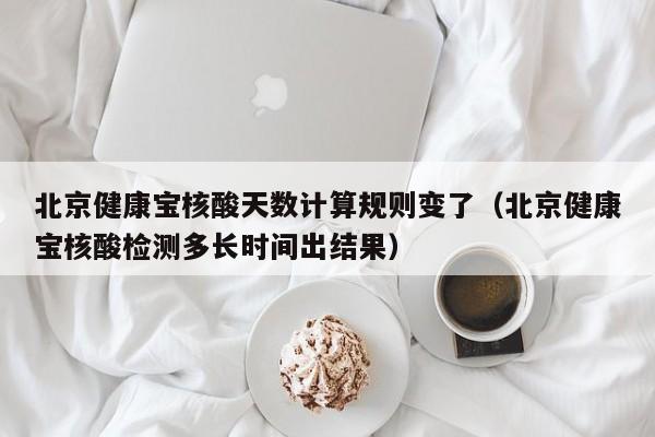 北京健康宝核酸天数计算规则变了(北京健康宝核酸检测多长时间出结果)
