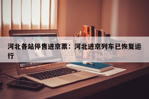 河北各站停售进京票:河北进京列车已恢复运行
