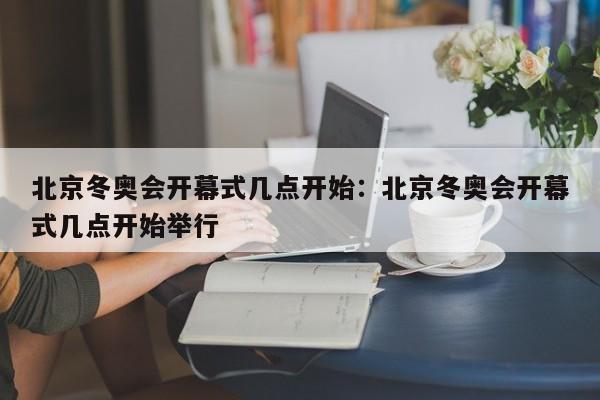 北京冬奥会开幕式几点开始:北京冬奥会开幕式几点开始举行