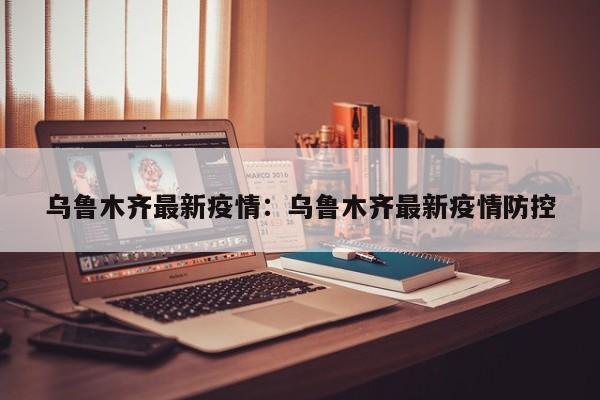 乌鲁木齐最新疫情：乌鲁木齐最新疫情防控