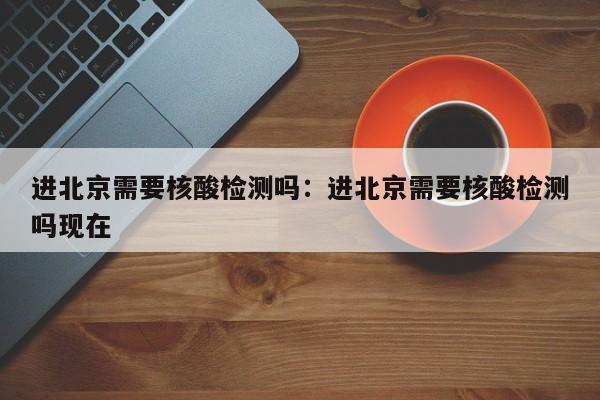 进北京需要核酸检测吗:进北京需要核酸检测吗现在