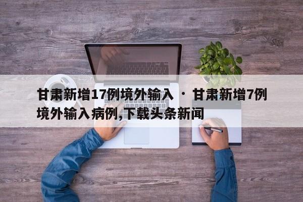 甘肃新增17例境外输入 · 甘肃新增7例境外输入病例,下载头条新闻