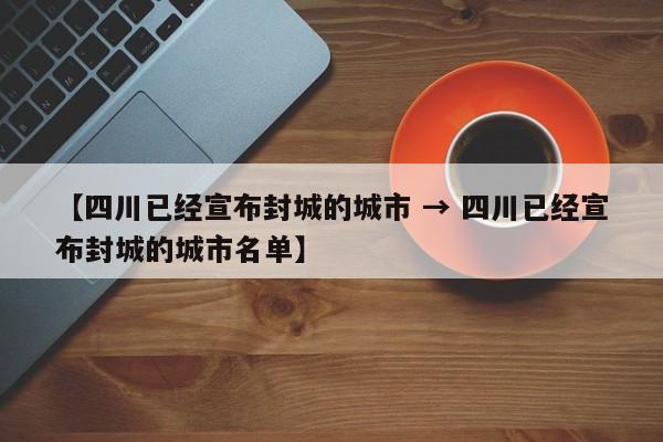 【四川已经宣布封城的城市 → 四川已经宣布封城的城市名单】