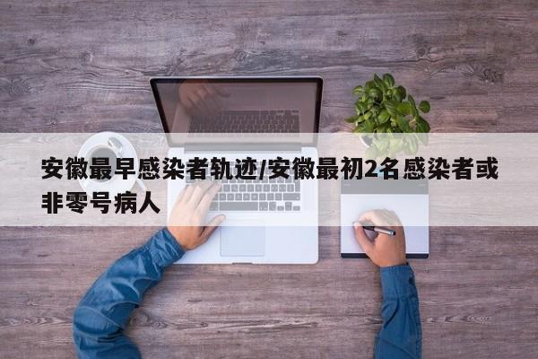 安徽最早感染者轨迹/安徽最初2名感染者或非零号病人