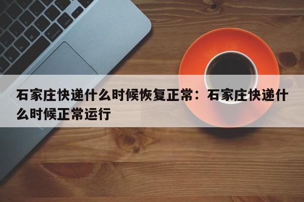石家庄快递什么时候恢复正常:石家庄快递什么时候正常运行