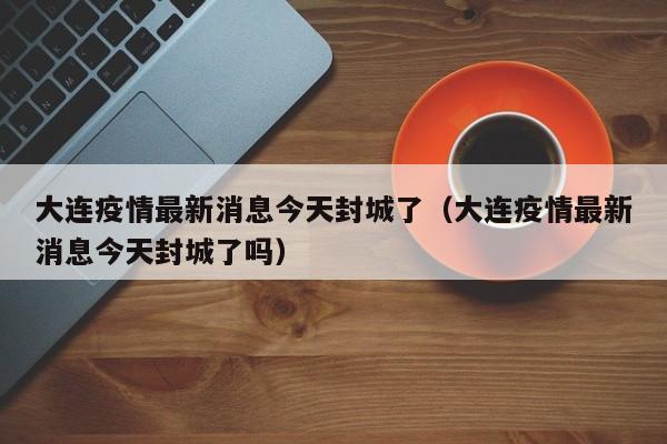大连疫情最新消息今天封城了(大连疫情最新消息今天封城了吗)