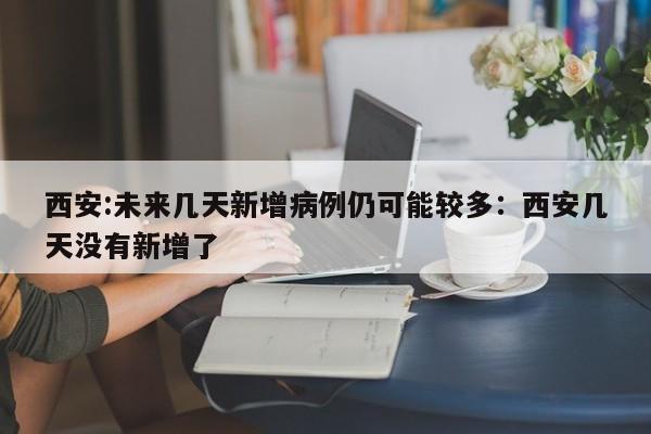 西安:未来几天新增病例仍可能较多:西安几天没有新增了