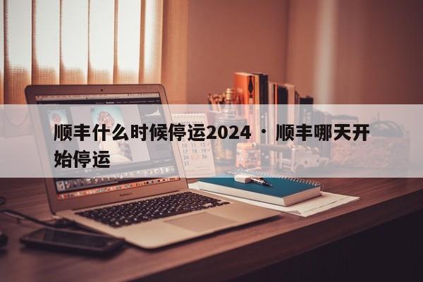 顺丰什么时候停运2024 · 顺丰哪天开始停运