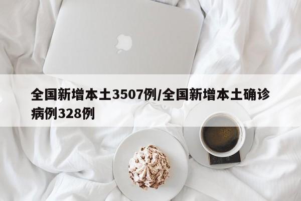 全国新增本土3507例/全国新增本土确诊病例328例