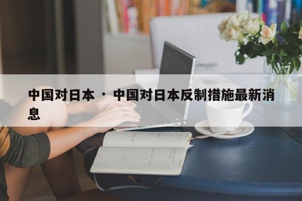 中国对日本 · 中国对日本反制措施最新消息