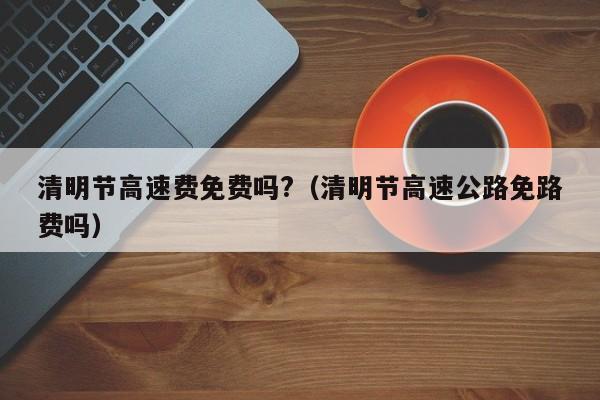 清明节高速费免费吗?(清明节高速公路免路费吗)