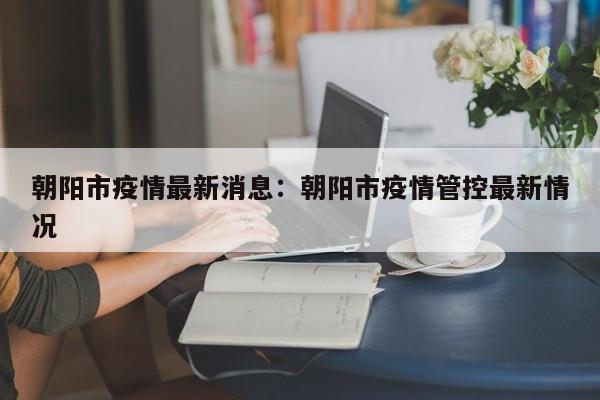 朝阳市疫情最新消息:朝阳市疫情管控最新情况
