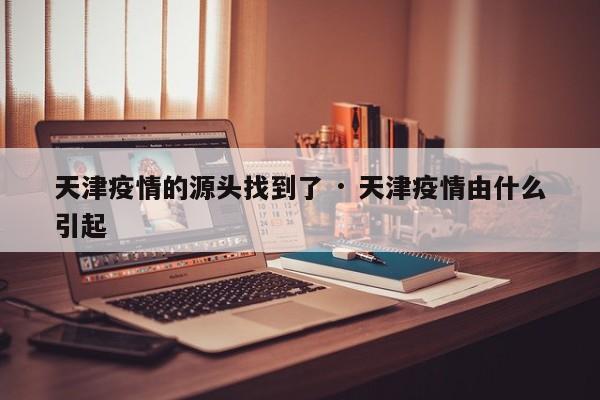天津疫情的源头找到了 · 天津疫情由什么引起