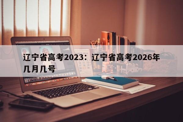辽宁省高考2023:辽宁省高考2026年几月几号