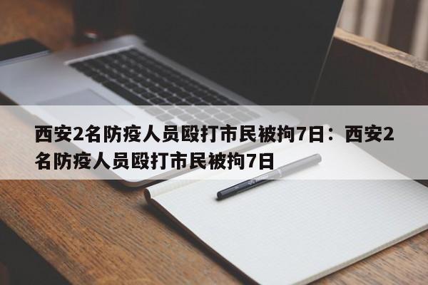 西安2名防疫人员殴打市民被拘7日:西安2名防疫人员殴打市民被拘7日