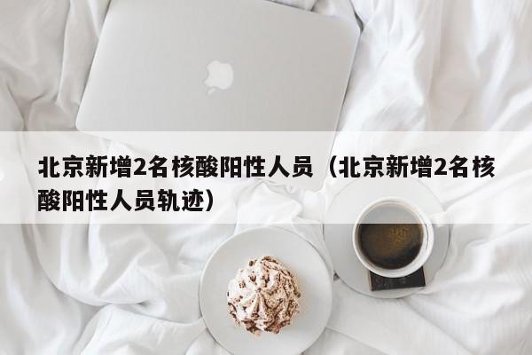北京新增2名核酸阳性人员(北京新增2名核酸阳性人员轨迹)