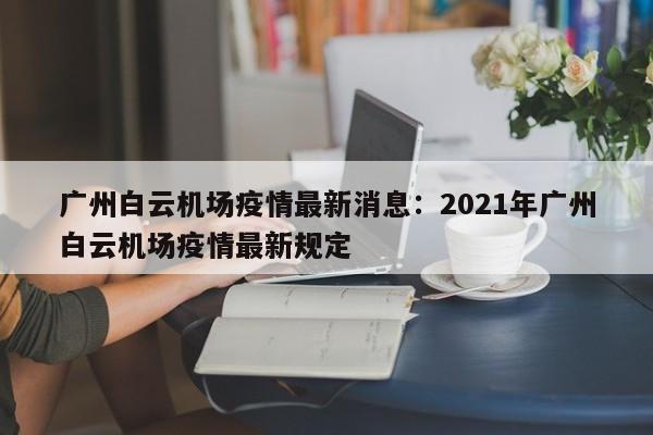 广州白云机场疫情最新消息:2021年广州白云机场疫情最新规定