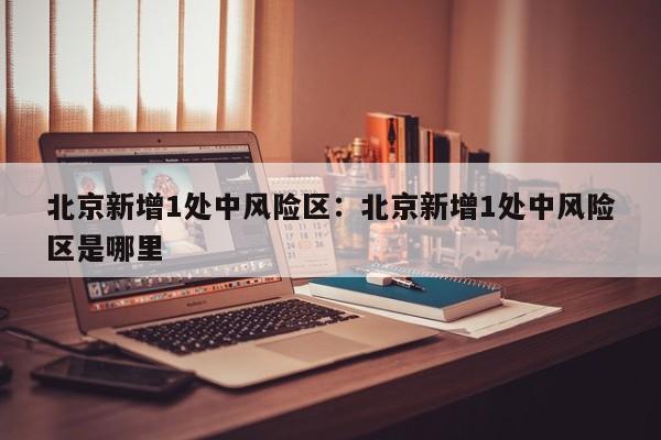 北京新增1处中风险区:北京新增1处中风险区是哪里