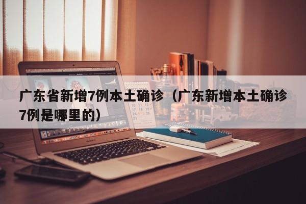 广东省新增7例本土确诊(广东新增本土确诊7例是哪里的)