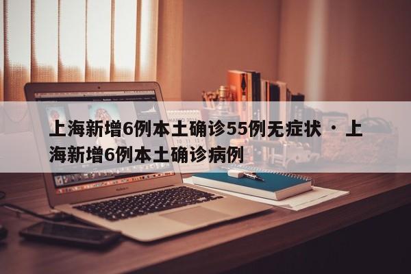 上海新增6例本土确诊55例无症状 · 上海新增6例本土确诊病例