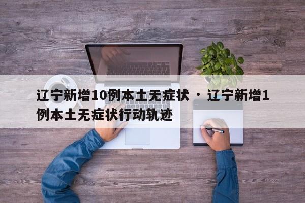 辽宁新增10例本土无症状 · 辽宁新增1例本土无症状行动轨迹