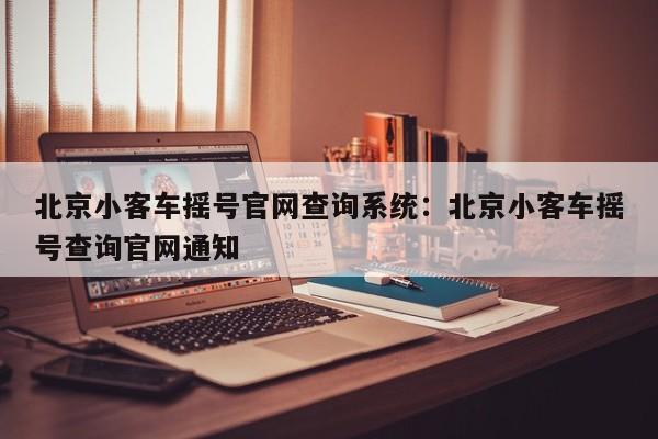 北京小客车摇号官网查询系统:北京小客车摇号查询官网通知
