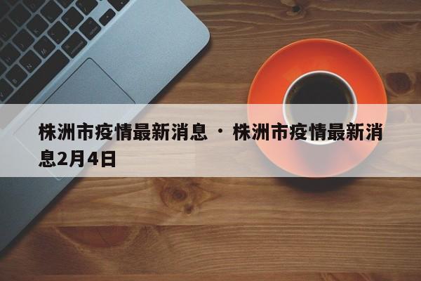 株洲市疫情最新消息 · 株洲市疫情最新消息2月4日