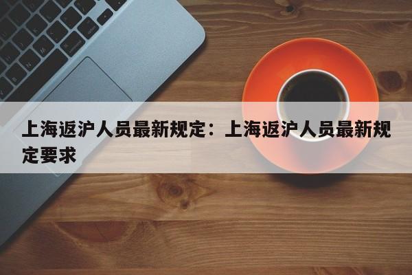 上海返沪人员最新规定:上海返沪人员最新规定要求