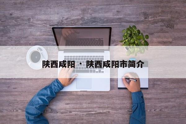 陕西咸阳 · 陕西咸阳市简介
