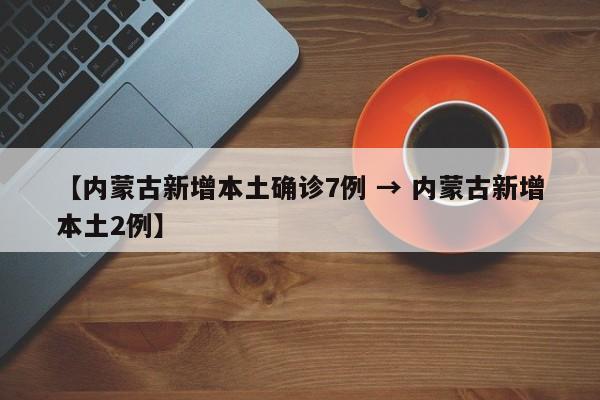 【内蒙古新增本土确诊7例 → 内蒙古新增本土2例】