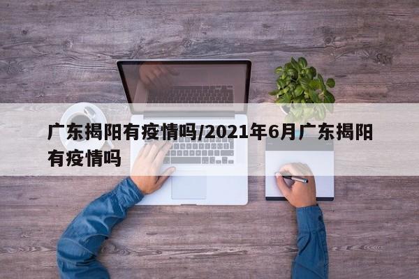 广东揭阳有疫情吗/2021年6月广东揭阳有疫情吗