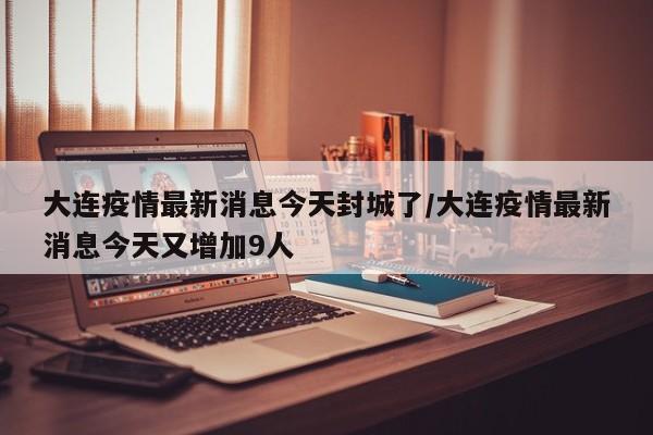 大连疫情最新消息今天封城了/大连疫情最新消息今天又增加9人