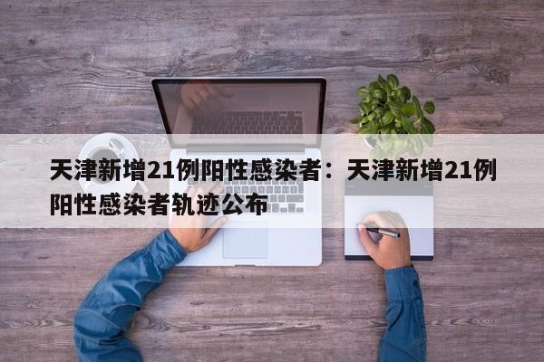 天津新增21例阳性感染者:天津新增21例阳性感染者轨迹公布