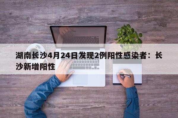 湖南长沙4月24日发现2例阳性感染者:长沙新增阳性