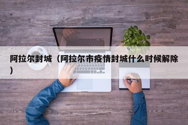 阿拉尔封城(阿拉尔市疫情封城什么时候解除)