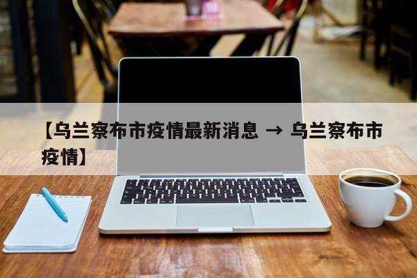 【乌兰察布市疫情最新消息 → 乌兰察布市 疫情】